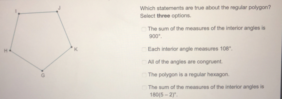 Which statements are true about the regular polygon? Select three options. The sum of the measures of the interior angles is 900 ° Each interior angle measures 108 ° All of the angles are congruent. The polygon is a regular hexagon. The sum of the measures of the interior angles is 1805-2 °