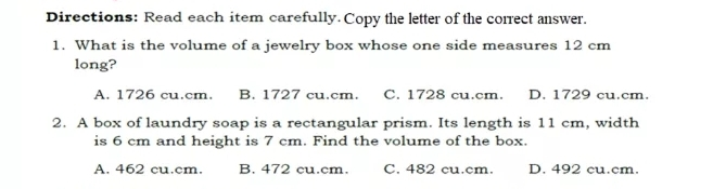 Directions: Read each item carefully. Copy the letter of the correct answer. 1. What is the volume of a jewelry box whose one side measures 12 cm long? A. 1726 cu.cm. B. 1727 cu.cm C. 1728 cu.cm. D. 1729 cu.cm. 2. A box of laundry soap is a rectangular prism. Its length is 11 cm, width is 6 cm and height is 7 cm. Find the volume of the box. A. 462 cu.cm. B. 472 cu.cm. C. 482 cu.cm D. 492 cu.cm.