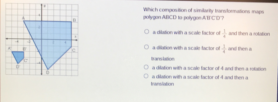 Which composition of similarity transformations maps polygon ABCD to polygon A'B'C'D ? a dilation with a scale factor of 1/4 and then a rotation a dilation with a scale factor of 1/4 and then a translation a dilation with a scale factor of 4 and then a rotation a dilation with a scale factor of 4 and then a trans lation