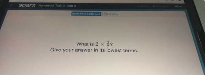 sparx ' Homework Task 3: Item A 18 782 ×1 Bkys 1 lom MENU Bookwork code: L19 nat atlewed What is 2 * 2/7 ？ Give your answer in its lowest terms.