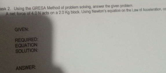 ask 2. Using the GRESA Method of problem solving, answer the given problem. A net force of 4.0 N acts on a 2.0 Kg block. Using Newton's equation on the Law of Acceleration, co GIVEN: REQUIRED: EQUATION: SOLUTION: ANSWER: