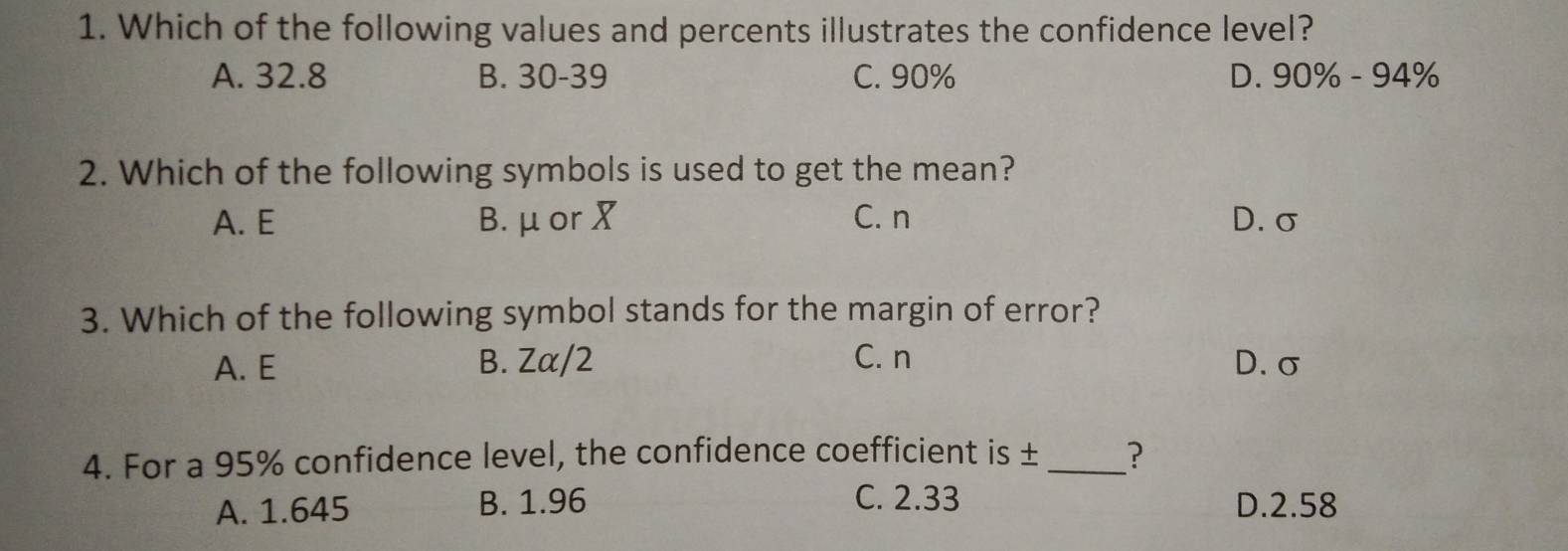 1. Which of the following values and percents illustrates the confidence level? A. 32.8 B. 30-39 C. 90% D. 90% -94% 2. Which of the following symbols is used to get the mean? A.E B.μor X C.n D.σ 3. Which of the following symbol stands for the margin of error? A. E B. Zα/2 C. n D.σ 4. For a 95% confidence level, the confidence coefficient is ± ？ A. 1.645 B. 1.96 C. 2.33 D.2.58