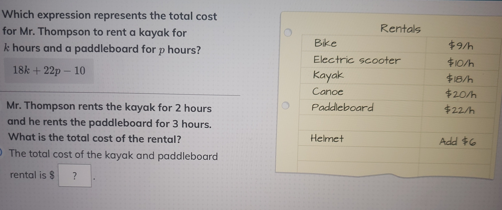 Which expression represents the total cost for Mr. Thompson to rent a kayak for k hours and a paddleboard for p hours? 18k+22p-10 Mr. Thompson rents the kayak for 2 hours and he rents the paddleboard for 3 hours. What is the total cost of the rental? The total cost of the kayak and paddleboard rental is $ ？
