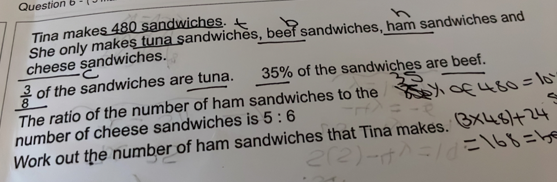 Question 6 - J Tina makes 480 sandwiches. She only makes tuna sandwiches, beef sandwiches, ham sandwiches and cheese sandwiches. 3/8 of the sandwiches are tuna. 35% of the sandwiches are beef. The ratio of the number of ham sandwiches to the number of cheese sandwiches is 5:6 Work out the number of ham sandwiches that Tina makes.