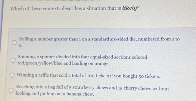 Which of these contexts describes a situation that is likely? Rolling a number greater than 1 on a standard six-sided die, numbered from 1 to 6. Spinning a spinner divided into four equal-sized sections colored red/green/yellow/blue and landing on orange. Winning a raffle that sold a total of 100 tickets if you bought 50 tickets. Reaching into a bag full of 5 strawberry chews and 15 cherry chews without looking and pulling out a banana chew.