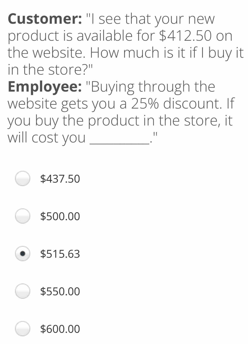 Customer: "I see that your new product is available for $ 412.50 on the website. How much is it if I buy it in the store?" Employee: "Buying through the website gets you a 25% discount. If you buy the product in the store, it will cost you _." $ 437.50 $ 500.00 $ 515.63 $ 550.00 $ 600.00