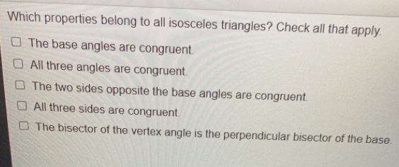 Which properties belong to all isosceles triangles? Check all that apply. The base angles are congruent. All three angles are congruent. The two sides opposite the base angles are congruent. All three sides are congruent. The bisector of the vertex angle is the perpendicular bisector of the base.