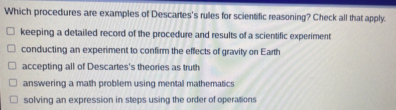 Which procedures are examples of Descartes's rules for scientific reasoning? Check all that apply. keeping a detailed record of the procedure and results of a scientific experiment conducting an experiment to confirm the effects of gravity on Earth accepting all of Descartes's theories as truth answering a math problem using mental mathematics solving an expression in steps using the order of operations