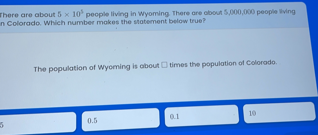 There are about 5 * 105 people living in Wyoming. There are about 5,000,000 people living n Colorado. Which number makes the statement below true? The population of Wyoming is about times the population of Colorado. 5 0.5 0.1 10