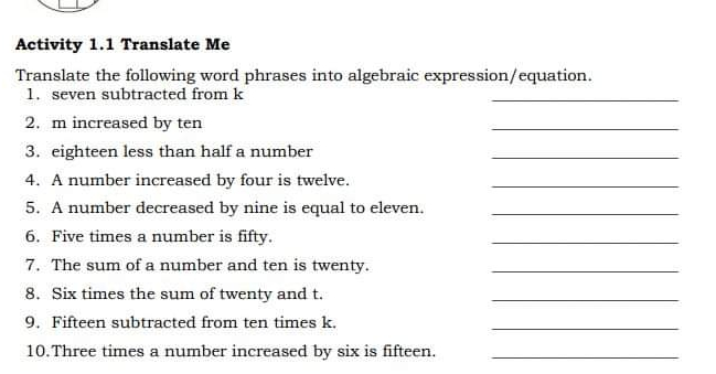 Activity 1.1 Translate Me Translate the following word phrases into algebraic expression/equation. 1. seven subtracted from k _ 2. m increased by ten _ 3. eighteen less than half a number _ 4. A number increased by four is twelve. 5. A number decreased by nine is equal to eleven. 6. Five times a number is fifty. _ 7. The sum of a number and ten is twenty. 8. Six times the sum of twenty and t. _ 9. Fifteen subtracted from ten times k. 10.Three times a number increased by six is fifteen.