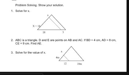 Problem Solving. Show your solution. 1. Solve for x. 2. ABC is a triangle. D and E are points en AB and AC BD=4cm AD=8cm CE=9cm . Find AE. 3. Solve for the value of x.