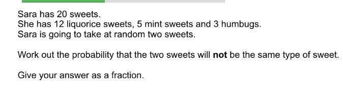 Sara has 20 sweets. She has 12 liquorice sweets, 5 mint sweets and 3 humbugs. Sara is going to take at random two sweets. Work out the probability that the two sweets will not be the same type of sweet. Give your answer as a fraction.
