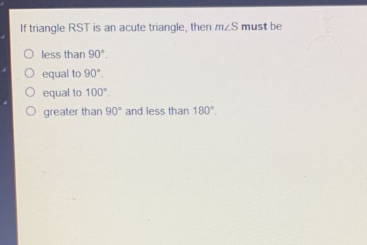 If triangle RST is an acute triangle, then mangle S must be less than 90 ° . equal to 90 ° . equal to 100 ° . greater than 90 ° and less than 180 ° .
