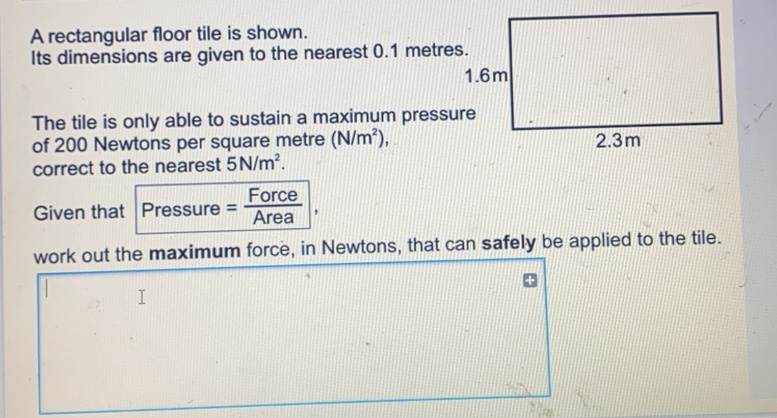 A rectangular floor tile is shown. Its dimensions are given to the nearest 0.1 metres. The tile is only able to sustain a maximum pressure of 200 Newtons per square metre N/m2 correct to the nearest 5N/m2 Given that Pressure= Force/Area work out the maximum force, in Newtons, that can safely be applied to the tile.
