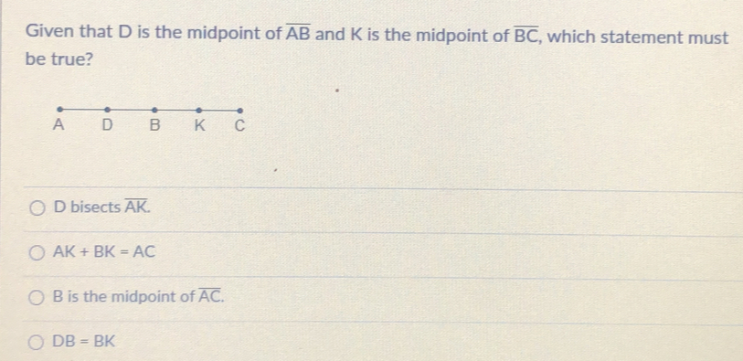Given that D is the midpoint of overline AB and K is the midpoint of overline BC , which statement must be true? D bisects overline AK AK+BK=AC B is the midpoint of overline AC. DB=BK