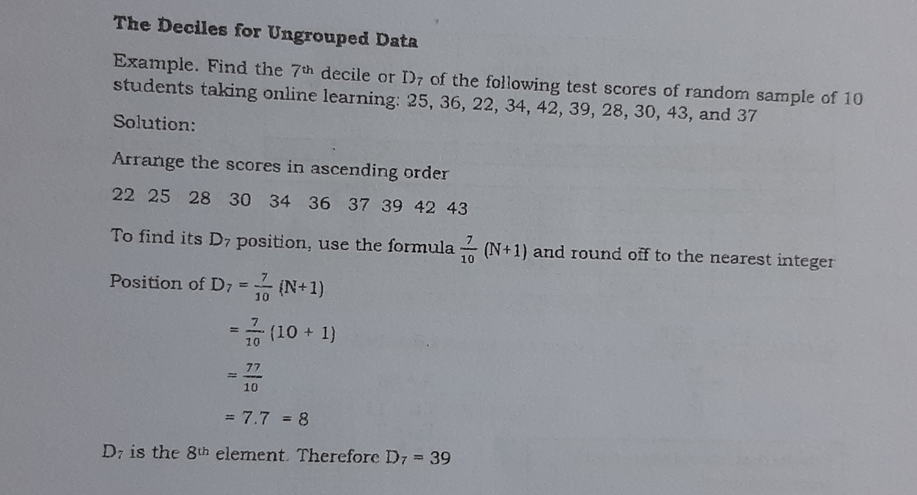 The Deciles for Ungrouped Data Example. Find the 7th decile or D7 of the following test scores of random sample of 10 students taking online learning: 25, 36, 22, 34, 42, 39, 28, 30, 43, and 37 Solution: Arrange the scores in ascending order 22 25 28 30 34 36 37 39 42 43 To find its D7 position, use the formula 7/10 N+1 and round off to the nearest integer Position of D_7= 7/10 N+1 = 7/10 10+1 = 77/10 =7.7 = 8 D is the 8tth element. Therefore D_7=39
