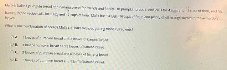 Malik is baking pumpkin bread and banana bread for friends and family. His pumpkin bread recipe calls for 4 eggs and 3 1/2 cups of flour, and his banana bread recipe calls for 1 egg and 1 1/2 cups of flour. Malik has 14 eggs, 16 cups of flour, and plenty of other Ingredients to make multiple loaves. What is one combination of breads Malik can bake without getting more ingredients? A. 3 loaves of pumpkin bread and 3 loaves of banana bread B. 1 loaf of pumpkin bread and 9 loaves of banana bread C. 2 loaves of pumpkin bread and 6 loaves of banana bread D. 5 loaves of pumpkin bread and 1 loaf of banana bread