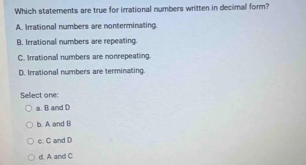 Which statements are true for irrational numbers written in decimal form? A. Irrational numbers are nonterminating. B. Irrational numbers are repeating. C. Irrational numbers are nonrepeating. D. Irrational numbers are terminating. Select one: a. B and D b. A and B c. C and D d. A and C