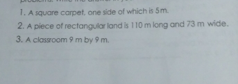 1. A square carpet, one side of which is 5m.. 2. A piece of rectangular land is 110 m long and 73 m wide. 3. A classroom 9 m by 9 m.