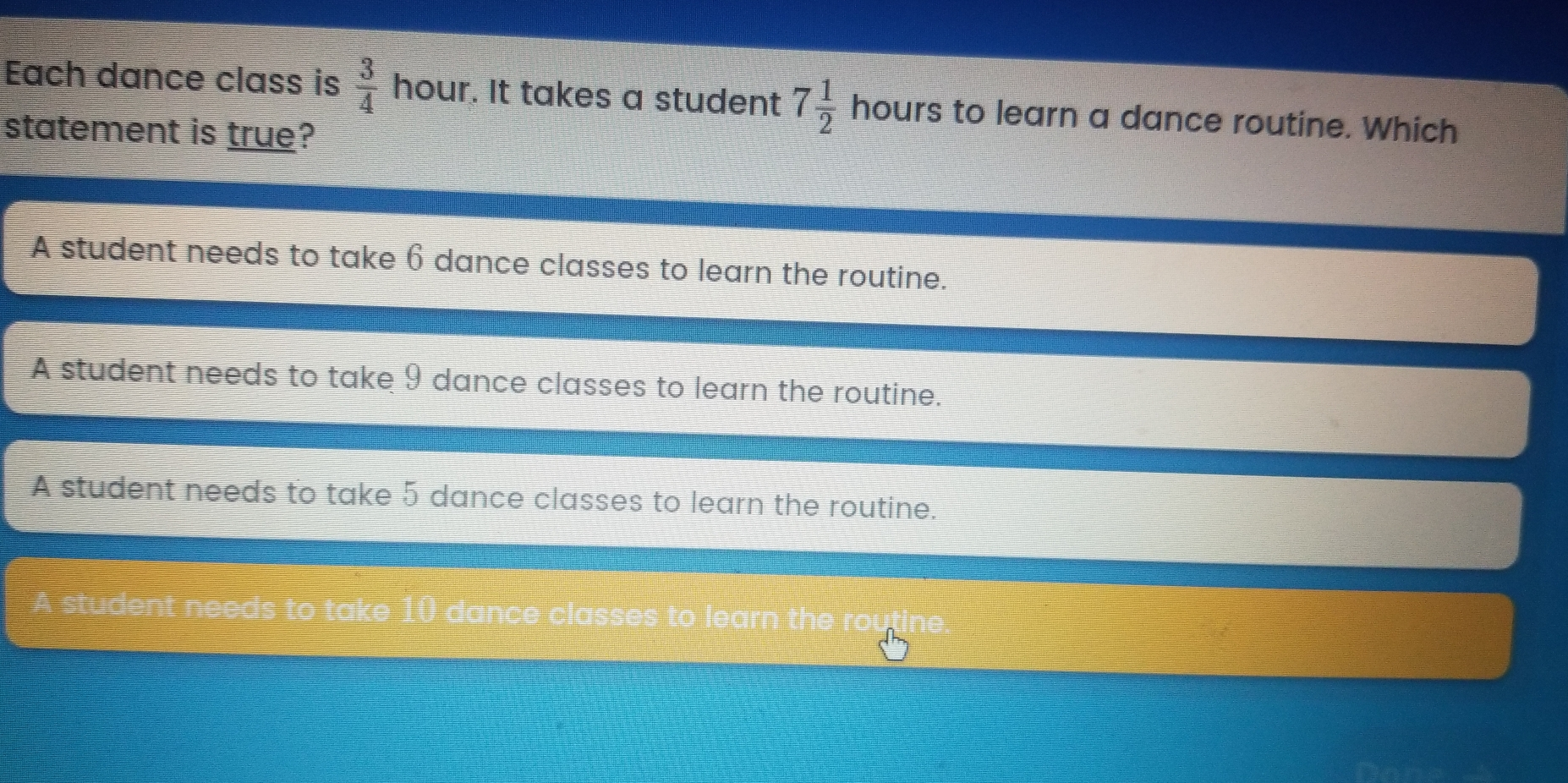 Each dance class is 3/4 hour. It takes a student 7 1/2 hours to learn a dance routine. Which statement is true? A student needs to take 6 dance classes to learn the routine. A student needs to take 9 dance classes to learn the routine. A student needs to take 5 dance classes to learn the routine. A student needs to take dance classes to learn merc