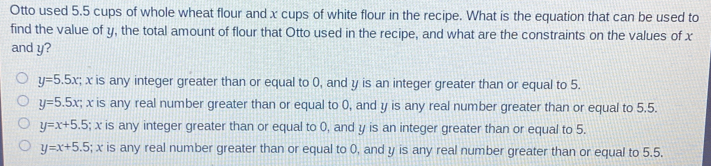 Otto used 5.5 cups of whole wheat flour and x cups of white flour in the recipe. What is the equation that can be used to find the value of y, the total amount of flour that Otto used in the recipe, and what are the constraints on the values of x and y? y=5.5x :; x is any integer greater than or equal to 0, and y is an integer greater than or equal to 5. y=5.5x ; x is any real number greater than or equal to 0, and y is any real number greater than or equal to 5.5. y=x+5.5 ; x is any integer greater than or equal to 0, and y is an integer greater than or equal to 5. y=x+5.5 ; x is any real number greater than or equal to 0, and y is any real number greater than or equal to 5.5.