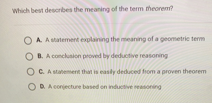 Which best describes the meaning of the term theorem? A. A statement explaining the meaning of a geometric term B. A conclusion proved by deductive reasoning C. A statement that is easily deduced from a proven theorem D. A conjecture based on inductive reasoning