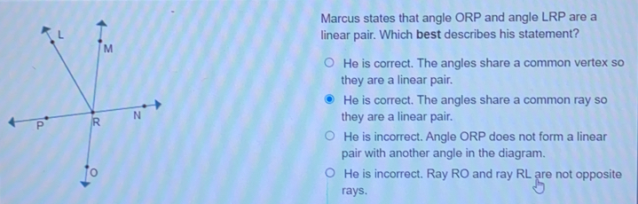 Marcus states that angle ORP and angle LRP are a linear pair. Which best describes his statement? He is correct. The angles share a common vertex so they are a linear pair. ● He is correct. The angles share a common ray so they are a linear pair. He is incorrect. Angle ORP does not form a linear pair with another angle in the diagram. He is incorrect. Ray RO and ray RL are not opposite rays.