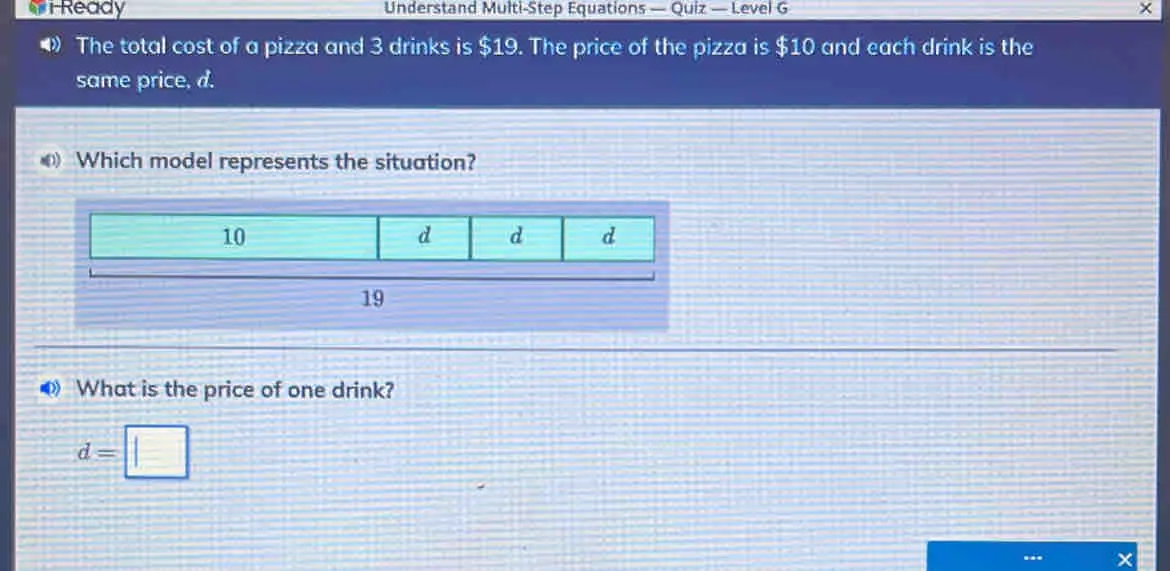 iReady Understand Multi-Step Equations — Quiz — Level G The total cost of a pizza and 3 drinks is $ 19. The price of the pizza is $ 10 and each drink is the same price, d. Which model represents the situation? 10 d d d 19 What is the price of one drink? d=square