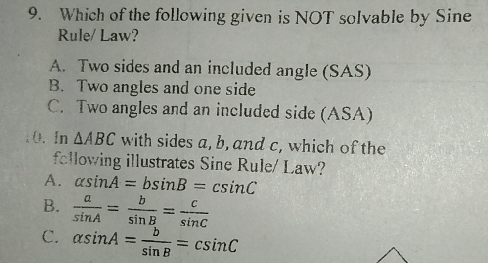 9. Which of the following given is NOT solvable by Sine Rule/ Law? A. Two sides and an included angle SAS B. Two angles and one side C. Two angles and an included side ASA 0,In Delta ABC with sides a, b, and C, which of the fellowing illustrates Sine Rule/ Law? A. alpha sin A=bsin B=csin C B. frac asin A=frac bsin B=frac csin C C. alpha sin A=frac bsin B=csin C