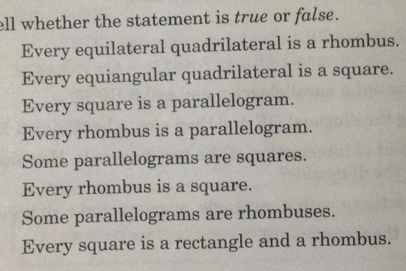 ll whether the statement is true or false. Every equilateral quadrilateral is a rhombus. Every equiangular quadrilateral is a square. Every square is a parallelogram. Every rhombus is a parallelogram. Some parallelograms are squares. Every rhombus is a square. Some parallelograms are rhombuses. Every square is a rectangle and a rhombus.