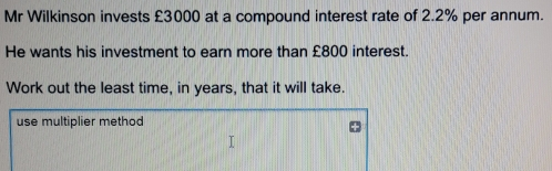 Mr Wilkinson invests £3000 at a compound interest rate of 2.2% per annum.. He wants his investment to earn more than £800 interest. Work out the least time, in years, that it will take. use multiplier method