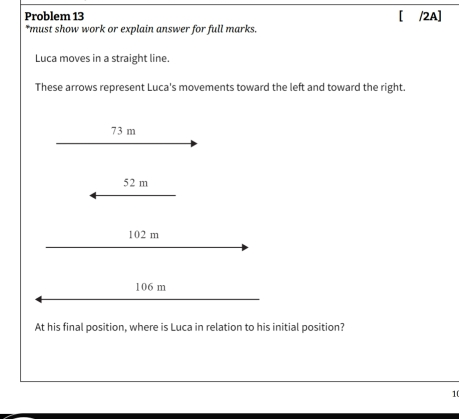 Problem 13 [ /2A] *must show work or explain answer for full marks. Luca moves in a straight line. These arrows represent Luca's movements toward the left and toward the right. 52 m 102 m 106 m At his final position, where is Luca in relation to his initial position? 10