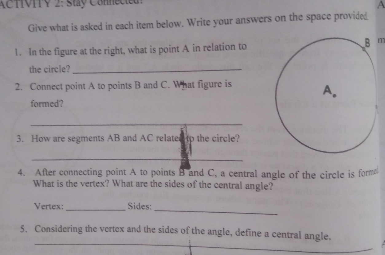 ACTIVITY 2: Stay Connected! A Give what is asked in each item below. Write your answers on the space provided. 1. In the figure at the right, what is point A in relation to m the circle?_ 2. Connect point A to points B and C. What figure is formed? _ 3. How are segments AB and AC relatestp the circle? _ 4. After connecting point A to points B and C, a central angle of the circle is form What is the vertex? What are the sides of the central angle? Vertex: _Sides: _ 5. Considering the vertex and the sides of the angle, define a central angle. _