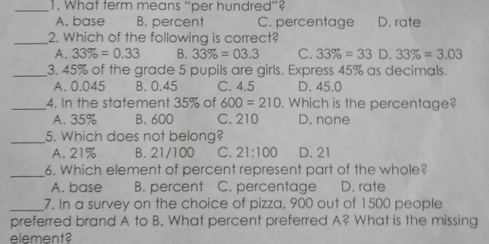 1. What term means “per hundred"? A.base B. percent C. percentage D. rate 2. Which of the following is correct? A. 33% =0.33 B. 33% =03.3 C. 33% =33 D. 33% =3.03 3. 45% of the grade 5 pupils are girls. Express 45% as decimals. A. 0.045 B. 0.45 C. 4.5 D. 45.0 4. In the statement 35% of 600=210 . Which is the percentaae? A.35% B. 600 C.210 D. none 5. Which does not belong? A.21% B.21/100 C. 21:100 D. 21 6. Which element of percent represent part of the whole? A.base B. percent C. percentage D. rate 7. In a survey on the choice of pizza, 900 out of 1500 people _ preferred brand A to B. What percent preferred A? What is the missing element?