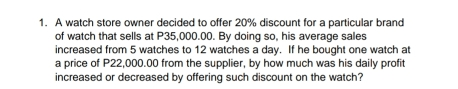 1. A watch store owner decided to offer 20% discount for a particular brand of watch that sells at P35,000.00. By doing so, his average sales increased from 5 watches to 12 watches a day. If he bought one watch at a price of P22,000.00 from the supplier, by how much was his daily profit increased or decreased by offering such discount on the watch?