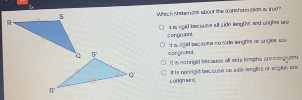 Which statement about the transformation is true? It is rigid because all side lengths and angles are congruent. It is rigid because no side lengths or angles are c ongruent. It is nonrigid because all side lengths are congruent. It is nonrigid because no side lengths or angles are c ongruent.