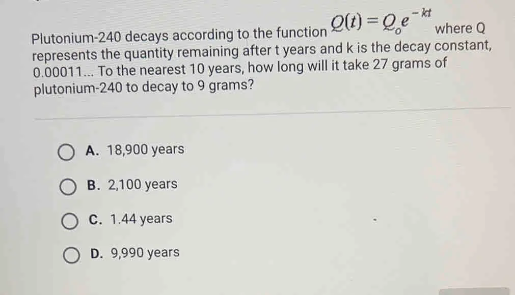 Plutonium-240 decays according to the function Qt=Q_oe-kt where Q represents the quantity remaining after t years and k is the decay constant, 0.00011... To the nearest 10 years, how long will it take 27 grams of plutonium-240 to decay to 9 grams? A. 18,900 years B. 2,100 years C. 1.44 years D. 9,990 years