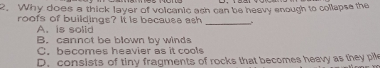 2. Why does a thick layer of volcanic ash can be heavy enough to collapse the roofs of buildings? It is because ash A. is solid B. cannot be blown by winds C. becomes heavier as it cools D. consists of tiny fragments of rocks that becomes heavy as they pile