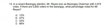 13. In a recent Barangay election, Mr. Reyes won as Barangay Chairman with 3,074 votes. If there are 5,800 voters in the barangay, what percentage voted for Mr. Reyes? A 12% B 47% C53% D 88%