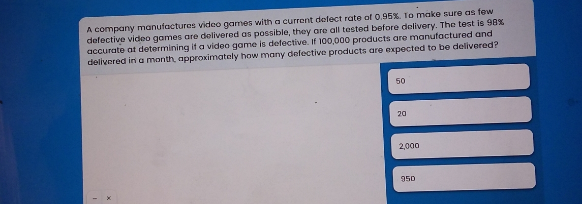 A company manufactures video games with a current defect rate of 0.95%. To make sure as few defective video games are delivered as possible, they are all tested before delivery. The test is 98% accurate at determining if a video game is defective. If 100,000 products are manufactured and delivered in a month, approximately how many defective products are expected to be delivered? 50 20 2,000 950