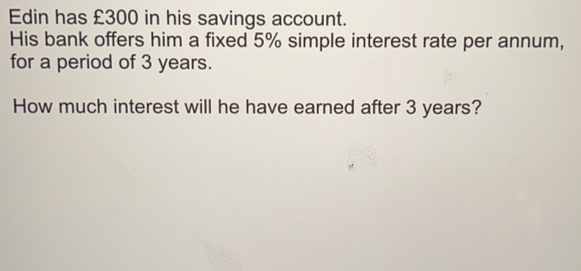 Edin has £300 in his savings account. His bank offers him a fixed 5% simple interest rate per annum, for a period of 3 years. How much interest will he have earned after 3 years?