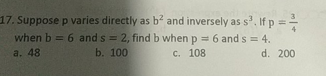 17. Suppose p varies directly as b2 and inversely as s3 . lf p= 3/4 when b=6 and s=2 , find b when p=6 and s=4 a. 48 b. 100 c.108 d.200