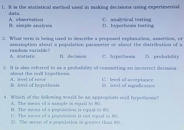 1. It is the statistical method used in making decisions using experimental data. A. observation C. analytical testing B. simple analysis D. hypothesis testing 2. What term is being used to describe a proposed explanation, assertion, or assumption about a population parameter or about the distribution of a random variable? A. statistic B. decision C. hypothesis D. probability 3. It is also referred to as a probability of committing an incorrect decision about the null hypothesis. A. level of error C. level of acceptance B. level of hypothesis D. level of significance 4. Which of the following would be an appropriate null hypothesis? A. The mean of a sample is equal to 80. B. The mcan of a population is equal to 80. C. The mean of a population is not equal to 80. D. The mcan of a population is greater than 80.