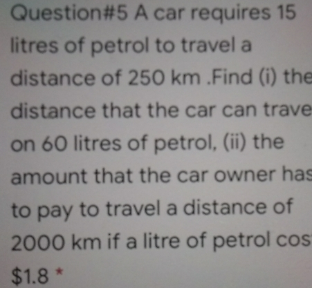 Question#5 A car requires 15 litres of petrol to travel a distance of 250 km .Find i the distance that the car can trave on 60 litres of petrol, ii the amount that the car owner has to pay to travel a distance of 2000 km if a litre of petrol cos $ 1.8 *