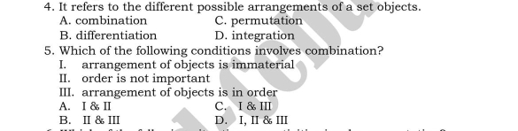 4. It refers to the different possible arrangements of a set objects. A. combination C. permutation B. differentiation D. integration 5. Which of the following conditions involves combination? I. arrangement of objects is immaterial II. order is not important III. arrangement of objects is in order A.I &I C.I&III B.II & III D. I, II & III