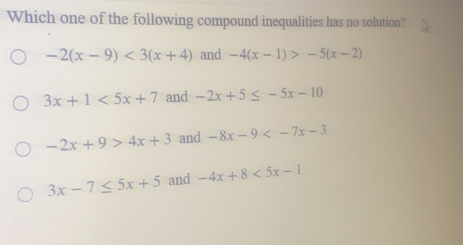 Which one of the following compound inequalities has no solution? -2x-9<3x+4 and -4x-1>-5x-2 3x+1<5x+7 and -2x+5 ≤ q -5x-10 -2x+9>4x+3 and -8x-9<-7x-3 3x-7 ≤ q 5x+5 and -4x+8<5x-1