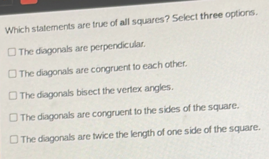 Which statements are true of all squares? Select three options. The diagonals are perpendicular. The diagonals are congruent to each other. The diagonals bisect the vertex angles. The diagonals are congruent to the sides of the square. The diagonals are twice the length of one side of the square.