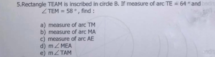 5.Rectangle TEAM is inscribed in circle B. If measure of arc TE=64 ° and angle TEM=58 ° , find : a measure of arc TM b measure of arc MA c measure of arc AE d mangle MEA e mangle TAM