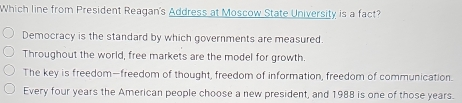 Which line from President Reagan's Address at Moscow State University is a fact? Democracy is the standard by which governments are measured. Throughout the world, free markets are the model for growth. The key is freedom—freedom of thought, freedom of information, freedom of communication. Every four years the American people choose a new president, and 1988 is one of those years.