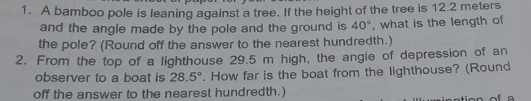 1. A bamboo pole is leaning against a tree. If the height of the tree is 12.2 meters and the angle made by the pole and the ground is 40 ° , what is the length of the pole? Round off the answer to the nearest hundredth. 2. From the top of a lighthouse 29.5 m high, the angie of depression of an observer to a boat is 28.5 ° . How far is the boat from the lighthouse? Round off the answer to the nearest hundredth.